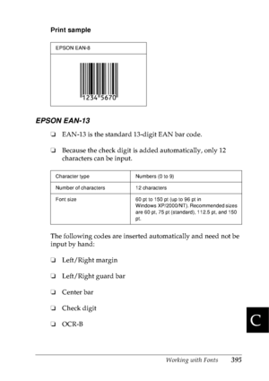 Page 408Working with Fonts395
C
C
C
C
C
C
C
C
C
C
C
C
Print sample
EPSON EAN-13
❏EAN-13 is the standard 13-digit EAN bar code.
❏Because the check digit is added automatically, only 12 
characters can be input.
The following codes are inserted automatically and need not be 
input by hand:
❏Left/Right margin
❏Left/Right guard bar
❏Center bar
❏Check digit
❏OCR-B
EPSON EAN-8
Character type Numbers (0 to 9)
Number of characters 12 characters
Font size 60 pt to 150 pt (up to 96 pt in 
Windows XP/2000/NT). Recommended...