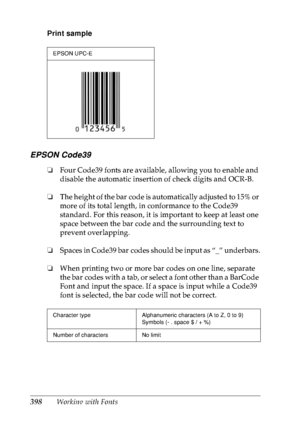 Page 411398Working with Fonts Print sample
EPSON Code39
❏Four Code39 fonts are available, allowing you to enable and 
disable the automatic insertion of check digits and OCR-B.
❏The height of the bar code is automatically adjusted to 15% or 
more of its total length, in conformance to the Code39 
standard. For this reason, it is important to keep at least one 
space between the bar code and the surrounding text to 
prevent overlapping.
❏Spaces in Code39 bar codes should be input as “_” underbars.
❏When printing...