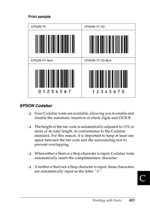 Page 416Working with Fonts403
C
C
C
C
C
C
C
C
C
C
C
C
Print sample
EPSON Codabar
❏Four Codabar fonts are available, allowing you to enable and 
disable the automatic insertion of check digits and OCR-B.
❏The height of the bar code is automatically adjusted to 15% or 
more of its total length, in conformance to the Codabar 
standard. For this reason, it is important to keep at least one 
space between the bar code and the surrounding text to 
prevent overlapping. 
❏When either a Start or a Stop character is...