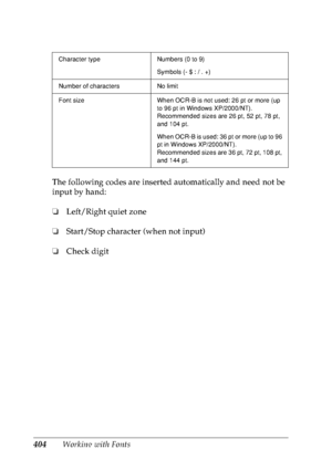 Page 417404Working with Fonts The following codes are inserted automatically and need not be 
input by hand:
❏Left/Right quiet zone
❏Start/Stop character (when not input)
❏Check digit
Character type Numbers (0 to 9)
Symbols (- $ : / . +)
Number of characters No limit
Font size When OCR-B is not used: 26 pt or more (up 
to 96 pt in Windows XP/2000/NT).
Recommended sizes are 26 pt, 52 pt, 78 pt, 
and 104 pt.
When OCR-B is used: 36 pt or more (up to 96 
pt in Windows XP/2000/NT).
Recommended sizes are 36 pt, 72 pt,...