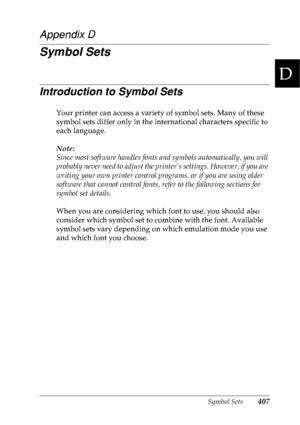 Page 420Symbol Sets407
D
D
D
D
D
D
D
D
D
D
D
D
Appendix D
Symbol Sets
Introduction to Symbol Sets
Your printer can access a variety of symbol sets. Many of these 
symbol sets differ only in the international characters specific to 
each language.
Note:
Since most software handles fonts and symbols automatically, you will 
probably never need to adjust the printer’s settings. However, if you are 
writing your own printer control programs, or if you are using older 
software that cannot control fonts, refer to the...