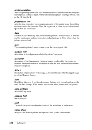 Page 437424 Glossary
printer emulation
A set of operating commands that determines how data sent from the computer 
is interpreted and acted upon. Printer emulations replicate existing printers, such 
as the HP LaserJet 4.
proportional font
A font whose characters have varying amounts of horizontal space depending 
on the width of the character. Thus the uppercase M takes up more horizontal 
space than the lowercase  l.
RAM
Random Access Memory. The portion of the printer’s memory used as a buffer 
and for...