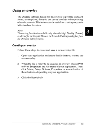 Page 58Using the Standard Printer Software45
3
3
3
3
3
3
3
3
3
3
3
3
Using an overlay
The Overlay Settings dialog box allows you to prepare standard 
forms, or templates, that you can use as overlays when printing 
other documents. This feature can be useful for creating corporate 
letterheads or invoices.
Note:
The overlay function is available only when the High Quality (Printer) 
is selected for the Graphic Mode in the Extended Settings dialog box from 
the Optional Settings menu.
Creating an overlay
Follow...