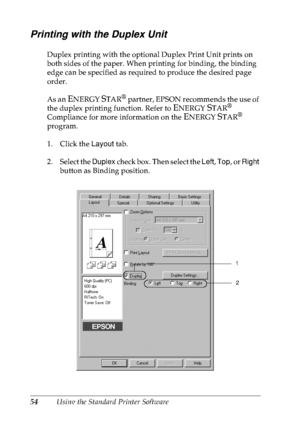 Page 6754Using the Standard Printer Software
Printing with the Duplex Unit
Duplex printing with the optional Duplex Print Unit prints on 
both sides of the paper. When printing for binding, the binding 
edge can be specified as required to produce the desired page 
order.
As an 
ENERGY STAR® partner, EPSON recommends the use of 
the duplex printing function. Refer to 
ENERGY STAR® 
Compliance for more information on the ENERGY STAR® 
program.
1. Click the Layout tab.
2. Select the Duplex check box. Then select...