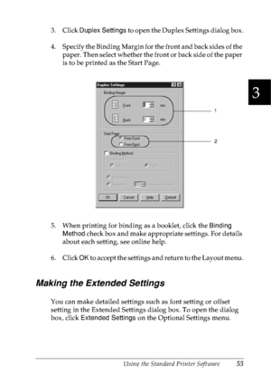 Page 68Using the Standard Printer Software55
3
3
3
3
3
3
3
3
3
3
3
3
3. Click Duplex Settings to open the Duplex Settings dialog box.
4. Specify the Binding Margin for the front and back sides of the 
paper. Then select whether the front or back side of the paper 
is to be printed as the Start Page.
5. When printing for binding as a booklet, click the Binding 
Method check box and make appropriate settings. For details 
about each setting, see online help.
6. Click OK to accept the settings and return to the...