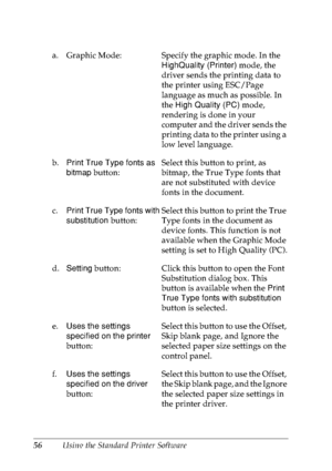 Page 6956Using the Standard Printer Software a. Graphic Mode: Specify the graphic mode. In the 
HighQuality (Printer) mode, the 
driver sends the printing data to 
the printer using ESC/Page 
language as much as possible. In 
the High Quality (PC) mode, 
rendering is done in your 
computer and the driver sends the 
printing data to the printer using a 
low level language.
b.Print True Type fonts as 
bitmap button:Select this button to print, as 
bitmap, the True Type fonts that 
are not substituted with device...