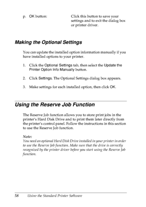 Page 7158Using the Standard Printer Software
Making the Optional Settings
You can update the installed option information manually if you 
have installed options to your printer.
1. Click the Optional Settings tab, then select the Update the 
Printer Option Info Manually button.
2. Click Settings. The Optional Settings dialog box appears.
3. Make settings for each installed option, then click OK.
Using the Reserve Job Function
The Reserve Job function allows you to store print jobs in the 
printer’s Hard Disk...