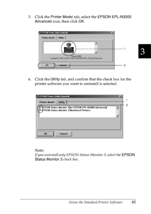 Page 98Using the Standard Printer Software85
3
3
3
3
3
3
3
3
3
3
3
3
5. Click the Printer Model tab, select the EPSON EPL-N3000 
Advanced icon, then click OK.
6. Click the Utility tab, and confirm that the check box for the 
printer software you want to uninstall is selected.
Note:
If you uninstall only EPSON Status Monitor 3, select the EPSON 
Status Monitor 3 check box.
1
2
1
2
 