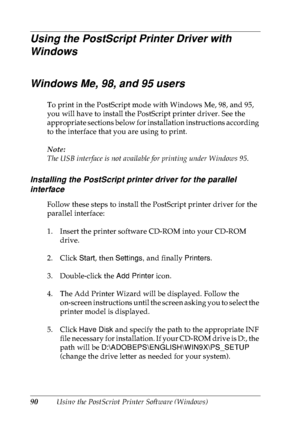 Page 10390Using the PostScript Printer Software (Windows)
Using the PostScript Printer Driver with 
Windows
Windows Me, 98, and 95 users
To print in the PostScript mode with Windows Me, 98, and 95, 
you will have to install the PostScript printer driver. See the 
appropriate sections below for installation instructions according 
to the interface that you are using to print.
Note:
The USB interface is not available for printing under Windows 95.
Installing the PostScript printer driver for the parallel...