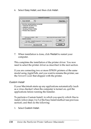 Page 143130Using the PostScript Printer Software (Macintosh) 6. Select Easy Install, and then click Install.
7. When installation is done, click Restart to restart your 
computer.
This completes the installation of the printer driver. You now 
need to select the printer driver as described in the next section.
If you are connecting two or more EPSON printers of the same 
model using AppleTalk, and you want to rename the printer, see 
the Network Guide that shipped with the printer.
Custom Install
If your...