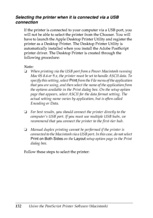 Page 145132Using the PostScript Printer Software (Macintosh)
Selecting the printer when it is connected via a USB 
connection
If the printer is connected to your computer via a USB port, you 
will not be able to select the printer from the Chooser. You will 
have to launch the Apple Desktop Printer Utility and register the 
printer as a Desktop Printer. The Desktop Printer Utility is 
automatically installed when you install the Adobe PostScript 
printer driver. The Desktop Printer is created through the...