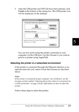 Page 148Using the PostScript Printer Software (Macintosh)135
5
5
5
5
5
5
5
5
5
5
5
5
5. After the USB printer and PPD file have been selected, click 
Create at the bottom of the dialog box. The USB printer icon 
will be displayed on the desktop. 
You can now print using the printer connected to your 
computer via the USB port. Use the Chooser if you want to 
print to a printer using AppleTalk.
Selecting the printer in a networked environment
If the printer is connected through the Ethernet interface or an...