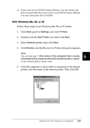 Page 194Setting Up Your Printer on a Network181
6
6
6
6
6
6
6
6
6
6
6
6
❏If you want to use EPSON Status Monitor 3 on the clients, you 
have to install both the printer driver and EPSON Status Monitor 
3 in each client from the CD-ROM.
With Windows Me, 98, or 95
Follow these steps to set Windows Me, 98, or 95 clients:
1. Click Start, point to Settings, and click Printers.
2. Double-click the Add Printer icon, then click Next.
3. Select Network printer, then click Next.
4. Click Browse, and the Browse for Printer...