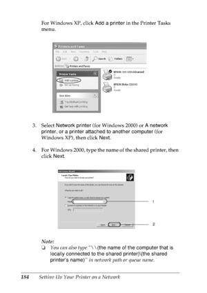 Page 197184Setting Up Your Printer on a NetworkFor Windows XP, click Add a printer in the Printer Tasks 
menu.
3. Select Network printer (for Windows 2000) or A network 
printer, or a printer attached to another computer (for 
Windows XP), then click Next.
4. For Windows 2000, type the name of the shared printer, then 
click Next.
Note:
❏You can also type “\\(the name of the computer that is 
locally connected to the shared printer)\(the shared 
printer’s name)” in network path or queue name.
1
2
 