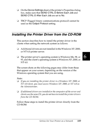 Page 202Setting Up Your Printer on a Network189
6
6
6
6
6
6
6
6
6
6
6
6
❏On the Device Settings sheet of the printer’s Properties dialog 
box, make sure that SEND CTRL-D Before Each Job and 
SEND CTRL-D After Each Job are set to No.
❏TBCP (Tagged binary communications protocol) cannot be 
used as the Output Protocol setting.
Installing the Printer Driver from the CD-ROM
This section describes how to install the printer driver in the 
clients when setting the network system as follows:
❏Additional drivers are not...