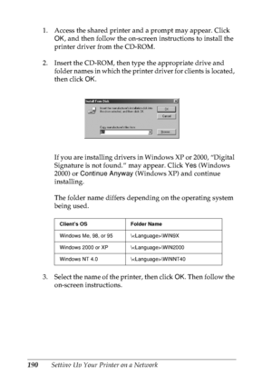 Page 203190Setting Up Your Printer on a Network 1. Access the shared printer and a prompt may appear. Click 
OK, and then follow the on-screen instructions to install the 
printer driver from the CD-ROM.
2. Insert the CD-ROM, then type the appropriate drive and 
folder names in which the printer driver for clients is located, 
then click OK.
If you are installing drivers in Windows XP or 2000, “Digital 
Signature is not found.” may appear. Click Yes (Windows 
2000) or Continue Anyway (Windows XP) and continue...