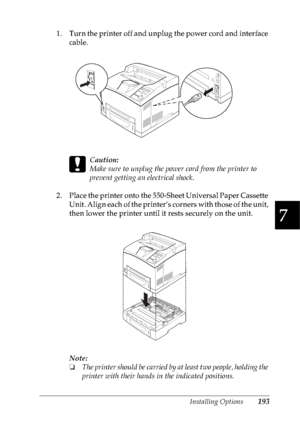 Page 206Installing Options193
7
7
7
7
7
7
7
7
7
7
7
7
1. Turn the printer off and unplug the power cord and interface 
cable.
c
Caution:
Make sure to unplug the power cord from the printer to 
prevent getting an electrical shock. 
2. Place the printer onto the 550-Sheet Universal Paper Cassette 
Unit. Align each of the printer’s corners with those of the unit, 
then lower the printer until it rests securely on the unit.
Note:
❏The printer should be carried by at least two people, holding the 
printer with their...