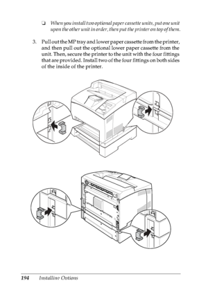 Page 207194Installing Options❏When you install two optional paper cassette units, put one unit 
upon the other unit in order, then put the printer on top of them.
3. Pull out the MP tray and lower paper cassette from the printer, 
and then pull out the optional lower paper cassette from the 
unit. Then, secure the printer to the unit with the four fittings 
that are provided. Install two of the four fittings on both sides 
of the inside of the printer.
 