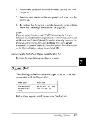 Page 208Installing Options195
7
7
7
7
7
7
7
7
7
7
7
7
4. Remove the protective materials from the cassette and load 
the paper.
5. Reconnect the interface cable and power cord, then turn the 
printer on.
6. To confirm that the option is installed correctly, print a Status 
Sheet. See “Printing a Status Sheet” on page 260.
Note:
If you are using Windows, and EPSON Status Monitor 3 is not 
installed, you have to make settings manually in the printer driver. Click 
the Update the Printer Option Information Manually...