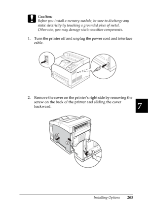 Page 218Installing Options205
7
7
7
7
7
7
7
7
7
7
7
7
c
Caution:
Before you install a memory module, be sure to discharge any 
static electricity by touching a grounded piece of metal. 
Otherwise, you may damage static-sensitive components.
1. Turn the printer off and unplug the power cord and interface 
cable.
2. Remove the cover on the printer’s right side by removing the 
screw on the back of the printer and sliding the cover 
backward.
 
 