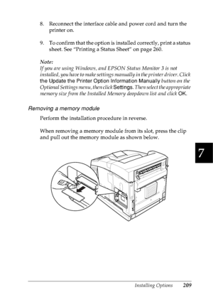 Page 222Installing Options209
7
7
7
7
7
7
7
7
7
7
7
7
8. Reconnect the interface cable and power cord and turn the 
printer on.
9. To confirm that the option is installed correctly, print a status 
sheet. See “Printing a Status Sheet” on page 260.
Note:
If you are using Windows, and EPSON Status Monitor 3 is not 
installed, you have to make settings manually in the printer driver. Click 
the Update the Printer Option Information Manually button on the 
Optional Settings menu, then click Settings. Then select the...