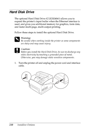 Page 223210Installing Options
Hard Disk Drive
The optional Hard Disk Drive (C12C824061) allows you to 
expand the printer’s input buffer when the Ethernet interface is 
used, and gives you additional memory for graphics, form data, 
and faster multi-page, multi-output printing.
Follow these steps to install the optional Hard Disk Drive.
w
Warning:
Be careful when working inside the printer as some components 
are sharp and may cause injury.
c
Caution:
Before you install the Hard Disk Drive, be sure to discharge...