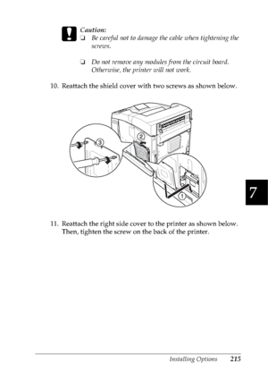 Page 228Installing Options215
7
7
7
7
7
7
7
7
7
7
7
7
c
Caution:
❏Be careful not to damage the cable when tightening the 
screws.
❏Do not remove any modules from the circuit board. 
Otherwise, the printer will not work.
10. Reattach the shield cover with two screws as shown below.
 
11. Reattach the right side cover to the printer as shown below. 
Then, tighten the screw on the back of the printer.
 