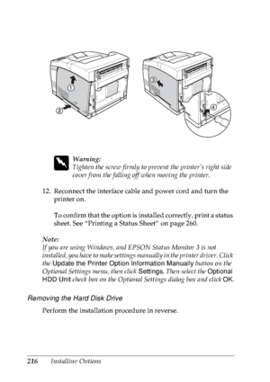 Page 229216Installing Options
w
Warning:
Tighten the screw firmly to prevent the printer’s right side 
cover from the falling off when moving the printer.
12. Reconnect the interface cable and power cord and turn the 
printer on.
To confirm that the option is installed correctly, print a status 
sheet. See “Printing a Status Sheet” on page 260.
Note:
If you are using Windows, and EPSON Status Monitor 3 is not 
installed, you have to make settings manually in the printer driver. Click 
the Update the Printer...