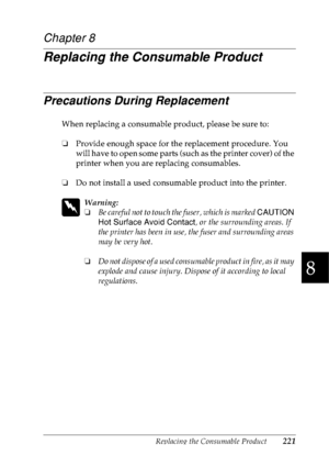 Page 234Replacing the Consumable Product221
8
8
8
8
8
8
8
8
8
8
8
8
Chapter 8
Replacing the Consumable Product
Precautions During Replacement
When replacing a consumable product, please be sure to:
❏Provide enough space for the replacement procedure. You 
will have to open some parts (such as the printer cover) of the 
printer when you are replacing consumables.
❏Do not install a used consumable product into the printer.
w
Warning:
❏Be careful not to touch the fuser, which is marked CAUTION 
Hot Surface Avoid...