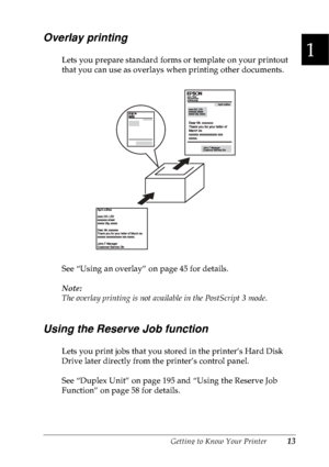 Page 26Getting to Know Your Printer13
1
1
1
1
1
1
1
1
1
1
1
1
Overlay printing
Lets you prepare standard forms or template on your printout 
that you can use as overlays when printing other documents.
See “Using an overlay” on page 45 for details.
Note:
The overlay printing is not available in the PostScript 3 mode.
Using the Reserve Job function
Lets you print jobs that you stored in the printer’s Hard Disk 
Drive later directly from the printer’s control panel.
See “Duplex Unit” on page 195 and “Using the...