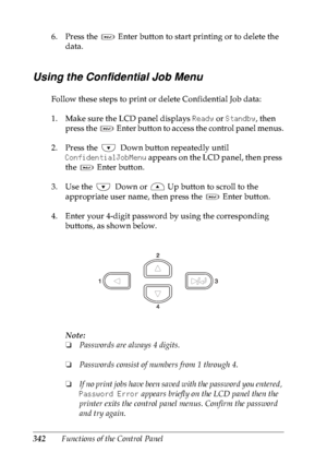 Page 355342Functions of the Control Panel 6. Press the   Enter button to start printing or to delete the 
data.
Using the Confidential Job Menu
Follow these steps to print or delete Confidential Job data:
1. Make sure the LCD panel displays Ready or Standby, then 
press the   Enter button to access the control panel menus.
2. Press the  Down button repeatedly until 
ConfidentialJobMenu appears on the LCD panel, then press 
the   Enter button.
3. Use the  Down or   Up button to scroll to the 
appropriate user...