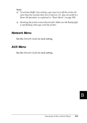 Page 374Functions of the Control Panel361
B
B
B
B
B
B
B
B
B
B
B
B
Note:
❏To activate Buffer Size settings, you must turn off the printer for 
more than five seconds then turn it back on. Or, you can perform a 
Reset All operation, as explained in “Reset Menu” on page 358. 
❏Resetting the printer erases all print jobs. Make sure the Ready light 
is not flashing when you reset the printer.
Network Menu
See the Network Guide for each setting.
AUX Menu
See the Network Guide for each setting.
 