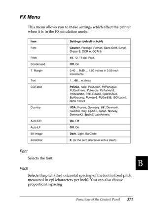 Page 384Functions of the Control Panel371
B
B
B
B
B
B
B
B
B
B
B
B
FX Menu
This menu allows you to make settings which affect the printer 
when it is in the FX emulation mode.
Font
Selects the font.
Pitch
Selects the pitch (the horizontal spacing) of the font in fixed pitch, 
measured in cpi (characters per inch). You can also choose 
proportional spacing.
Item Settings (default in bold)
FontCourier, Prestige, Roman, Sans Serif, Script, 
Orator S, OCR A, OCR B
Pitch10, 12, 15 cpi, Prop. 
CondensedOff, On
T....