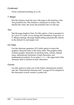 Page 385372Functions of the Control Panel
Condensed
Turns condensed printing on or off.
T. Margin
Sets the distance from the top of the page to the baseline of the 
first printable line. The distance is measured in inches. The 
smaller the value, the closer the printable line is to the top.
Text
Sets the page length in lines. For this option, a line is assumed to 
be 1 pica (1/6 inch). If you change the Orientation, Page Size, or 
T. Margin settings, the page length setting automatically returns 
to the default...