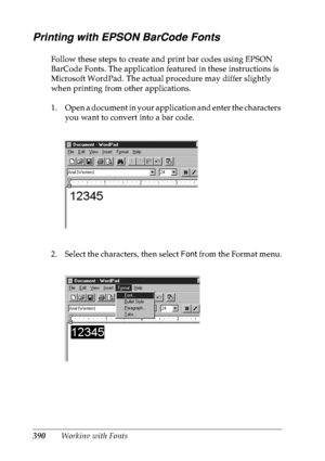 Page 403390Working with Fonts
Printing with EPSON BarCode Fonts
Follow these steps to create and print bar codes using EPSON 
BarCode Fonts. The application featured in these instructions is 
Microsoft WordPad. The actual procedure may differ slightly 
when printing from other applications.
1. Open a document in your application and enter the characters 
you want to convert into a bar code.
2. Select the characters, then select Font from the Format menu.
 