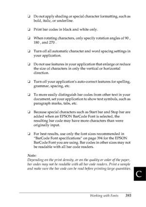 Page 406Working with Fonts393
C
C
C
C
C
C
C
C
C
C
C
C
❏Do not apply shading or special character formatting, such as 
bold, italic, or underline.
❏Print bar codes in black and white only.
❏When rotating characters, only specify rotation angles of 90 , 
180 , and 270 .
❏Turn off all automatic character and word spacing settings in 
your application.
❏Do not use features in your application that enlarge or reduce 
the size of characters in only the vertical or horizontal 
direction.
❏Turn off your application’s...