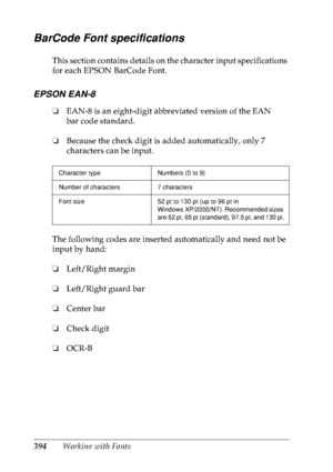 Page 407394Working with Fonts
BarCode Font specifications
This section contains details on the character input specifications 
for each EPSON BarCode Font.
EPSON EAN-8
❏EAN-8 is an eight-digit abbreviated version of the EAN 
bar code standard.
❏Because the check digit is added automatically, only 7 
characters can be input.
The following codes are inserted automatically and need not be 
input by hand:
❏Left/Right margin
❏Left/Right guard bar
❏Center bar
❏Check digit
❏OCR-B
Character type Numbers (0 to 9)
Number...