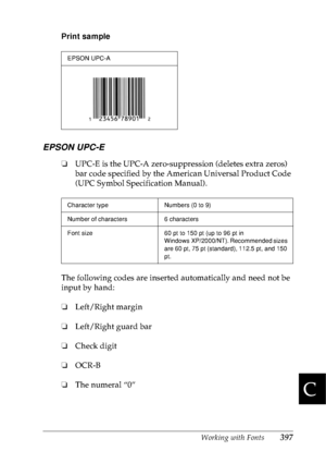 Page 410Working with Fonts397
C
C
C
C
C
C
C
C
C
C
C
C
Print sample
EPSON UPC-E
❏UPC-E is the UPC-A zero-suppression (deletes extra zeros) 
bar code specified by the American Universal Product Code 
(UPC Symbol Specification Manual).
The following codes are inserted automatically and need not be 
input by hand:
❏Left/Right margin
❏Left/Right guard bar
❏Check digit
❏OCR-B
❏The numeral “0”
EPSON UPC-A
Character type Numbers (0 to 9)
Number of characters 6 characters
Font size 60 pt to 150 pt (up to 96 pt in...