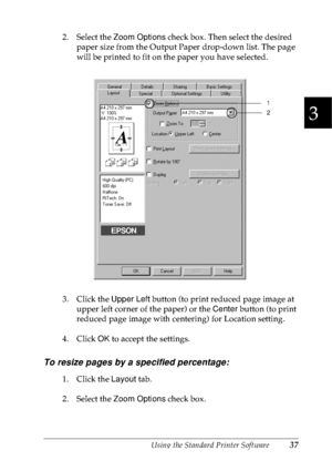 Page 50Using the Standard Printer Software37
3
3
3
3
3
3
3
3
3
3
3
3
2. Select the Zoom Options check box. Then select the desired 
paper size from the Output Paper drop-down list. The page 
will be printed to fit on the paper you have selected.
3. Click the Upper Left button (to print reduced page image at 
upper left corner of the paper) or the Center button (to print 
reduced page image with centering) for Location setting.
4. Click OK to accept the settings.
To resize pages by a specified percentage:
1....