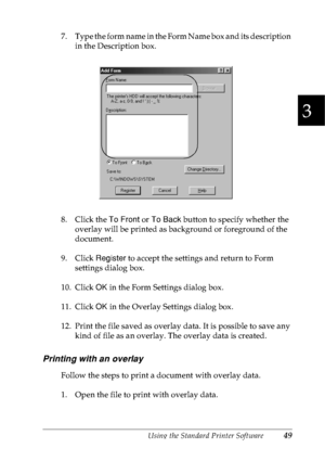 Page 62Using the Standard Printer Software49
3
3
3
3
3
3
3
3
3
3
3
3
7. Type the form name in the Form Name box and its description 
in the Description box.
8. Click the To Front or To Back button to specify whether the 
overlay will be printed as background or foreground of the 
document.
9. Click Register to accept the settings and return to Form 
settings dialog box.
10. Click OK in the Form Settings dialog box.
11. Click OK in the Overlay Settings dialog box.
12. Print the file saved as overlay data. It is...