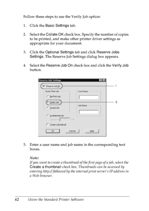 Page 7562Using the Standard Printer Software Follow these steps to use the Verify Job option:
1. Click the Basic Settings tab.
2. Select the Collate OK check box. Specify the number of copies 
to be printed, and make other printer driver settings as 
appropriate for your document.
3. Click the Optional Settings tab and click Reserve Jobs 
Settings. The Reserve Job Settings dialog box appears.
4. Select the Reserve Job On check box and click the Verify Job 
button.
5. Enter a user name and job name in the...