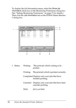 Page 8976Using the Standard Printer Software To display the Job Information menu, select the Show job 
information check box on the Monitoring Preferences dialog box. 
(See “Setting Monitoring Preferences” on page 73 for details.) 
Then click the Job Information tab on the EPSON Status Monitor 
3 dialog box.
1. Status: Waiting:  The print job which waiting to be 
printed.
Printing: The print job which is printed currently.
Completed Displays only your jobs that have 
finished printing.
Canceled: Displays only...