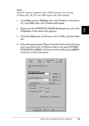 Page 94Using the Standard Printer Software81
3
3
3
3
3
3
3
3
3
3
3
3
Note:
Only PC systems equipped with a USB connector and running 
Windows Me, 98, XP, and 2000 support the USB interface.
1. Click Start, point to Settings, then click Printers. In Windows 
XP, click Start, then click Printers and Faxes.
2. Right-click the EPSON EPL-N3000 Advanced icon, and click 
Properties on the menu that appears.
3. Click the Details tab. In Windows XP or 2000, click the Ports 
tab.
4. Select the appropriate USB port from...