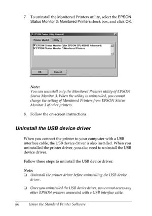 Page 9986Using the Standard Printer Software 7. To uninstall the Monitored Printers utility, select the EPSON 
Status Monitor 3: Monitored Printers check box, and click OK.
Note:
You can uninstall only the Monitored Printers utility of EPSON 
Status Monitor 3. When the utility is uninstalled, you cannot 
change the setting of Monitored Printers from EPSON Status 
Monitor 3 of other printers.
8. Follow the on-screen instructions.
Uninstall the USB device driver
When you connect the printer to your computer with...