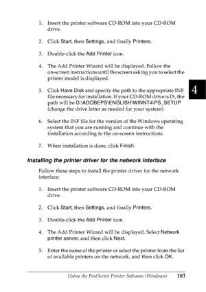 Page 116Using the PostScript Printer Software (Windows)103
4
4
4
4
4
4
4
4
4
4
4
4
1. Insert the printer software CD-ROM into your CD-ROM 
drive.
2. Click Start, then Settings, and finally Printers.
3. Double-click the Add Printer icon.
4. The Add Printer Wizard will be displayed. Follow the
on-screen instructions until the screen asking you to select the 
printer model is displayed.
5. Click Have Disk and specify the path to the appropriate INF 
file necessary for installation. If your CD-ROM drive is D:, the...