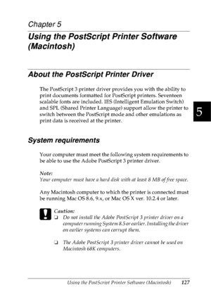 Page 140Using the PostScript Printer Software (Macintosh)127
5
5
5
5
5
5
5
5
5
5
5
5
Chapter 5
Using the PostScript Printer Software 
(Macintosh)
About the PostScript Printer Driver
The PostScript 3 printer driver provides you with the ability to 
print documents formatted for PostScript printers. Seventeen 
scalable fonts are included. IES (Intelligent Emulation Switch) 
and SPL (Shared Printer Language) support allow the printer to 
switch between the PostScript mode and other emulations as 
print data is...