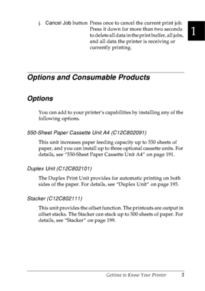 Page 18Getting to Know Your Printer5
1
1
1
1
1
1
1
1
1
1
1
1
Options and Consumable Products
Options
You can add to your printer’s capabilities by installing any of the 
following options.
550-Sheet Paper Cassette Unit A4 (C12C802091) 
This unit increases paper feeding capacity up to 550 sheets of 
paper, and you can install up to three optional cassette units. For 
details, see “550-Sheet Paper Cassette Unit A4” on page 191.
Duplex Unit (C12C802101)
The Duplex Print Unit provides for automatic printing on both...