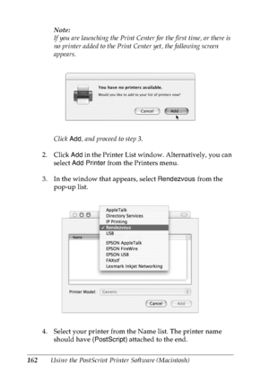 Page 175162Using the PostScript Printer Software (Macintosh)Note:
If you are launching the Print Center for the first time, or there is 
no printer added to the Print Center yet, the following screen 
appears.
Click Add, and proceed to step 3.
2. Click Add in the Printer List window. Alternatively, you can 
select Add Printer from the Printers menu.
3. In the window that appears, select Rendezvous from the 
pop-up list.
4. Select your printer from the Name list. The printer name 
should have (PostScript)...