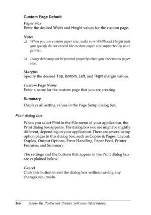 Page 179166Using the PostScript Printer Software (Macintosh) Custom Page Default
Paper Size
Enter the desired Width and Height values for the custom page.
Note:
❏When you use custom paper size, make sure Width and Height that 
you specify do not exceed the custom paper size supported by your 
printer.
❏Image data may not be printed properly when you use custom paper 
size.
Margins
Specify the desired Top, Bottom, Left, and Right margin values.
Custom Page Name
Enter a name for the custom page that you are...