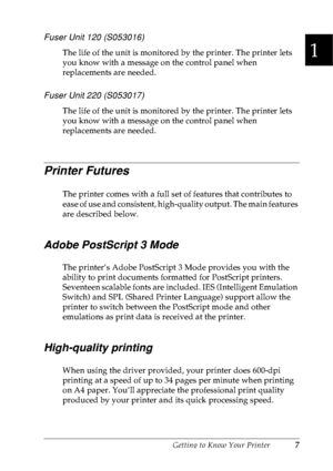 Page 20Getting to Know Your Printer7
1
1
1
1
1
1
1
1
1
1
1
1
Fuser Unit 120 (S053016)
The life of the unit is monitored by the printer. The printer lets 
you know with a message on the control panel when 
replacements are needed.
Fuser Unit 220 (S053017)
The life of the unit is monitored by the printer. The printer lets 
you know with a message on the control panel when 
replacements are needed.
Printer Futures
The printer comes with a full set of features that contributes to 
ease of use and consistent,...